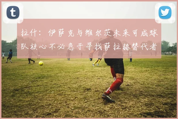 拉什：伊萨克与维尔茨未来可成球队核心不必急于寻找萨拉赫替代者