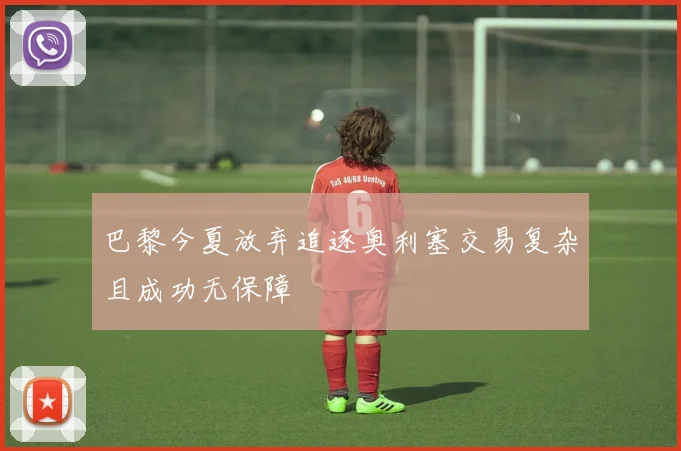 巴黎今夏放弃追逐奥利塞交易复杂且成功无保障