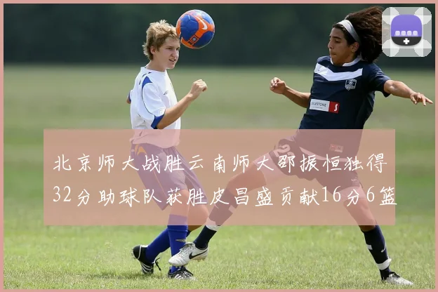 北京师大战胜云南师大邵振恒独得32分助球队获胜皮昌盛贡献16分6篮板5助攻