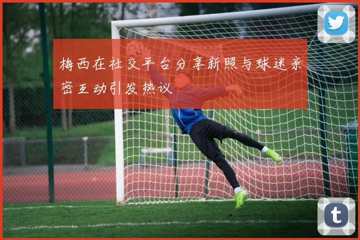 梅西在社交平台分享新照与球迷亲密互动引发热议