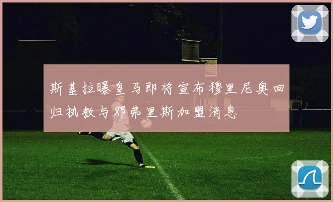 斯基拉曝皇马即将宣布穆里尼奥回归执教与邓弗里斯加盟消息