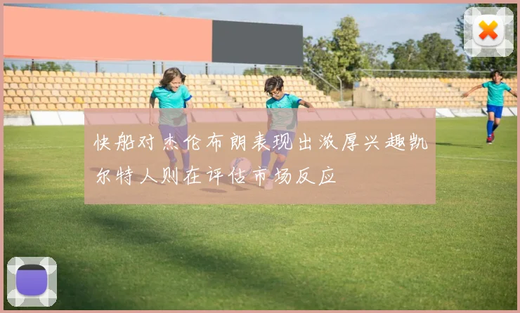 快船对杰伦布朗表现出浓厚兴趣凯尔特人则在评估市场反应