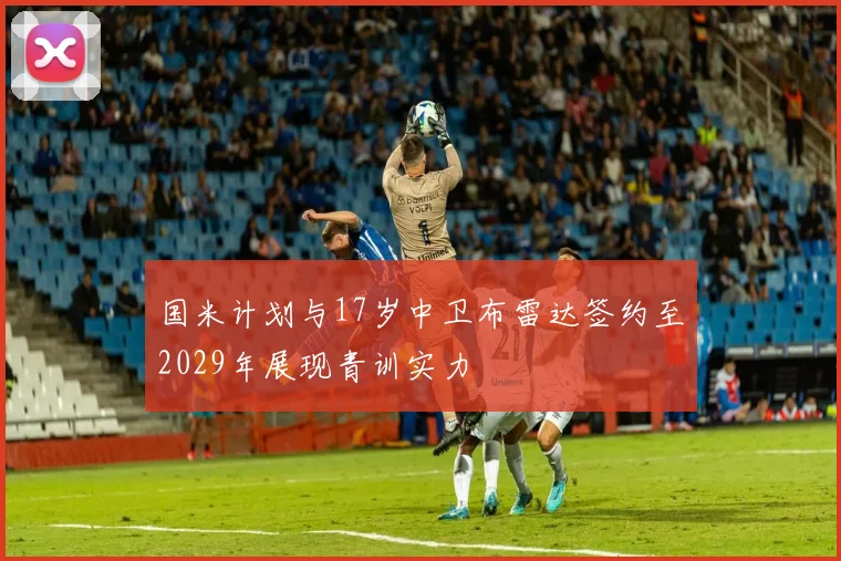 国米计划与17岁中卫布雷达签约至2029年展现青训实力