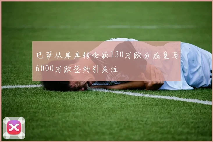 巴萨从库库转会获130万欧分成皇马6000万欧签约引关注