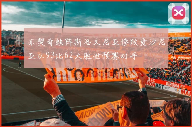 东契奇缺阵斯洛文尼亚惨败爱沙尼亚以93比62大胜世预赛对手