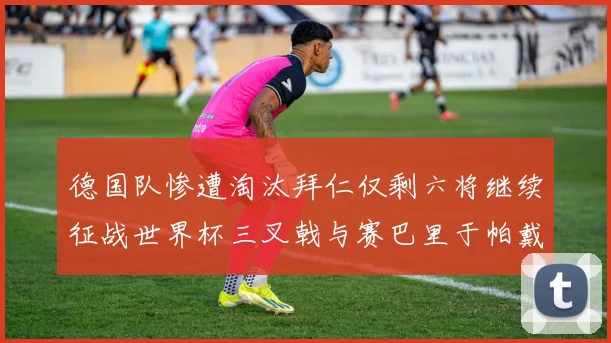 德国队惨遭淘汰拜仁仅剩六将继续征战世界杯三叉戟与赛巴里于帕戴维斯携手出战