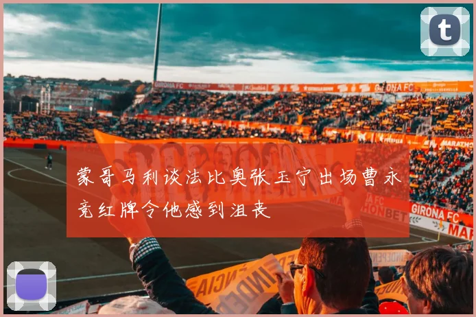 蒙哥马利谈法比奥张玉宁出场曹永竞红牌令他感到沮丧