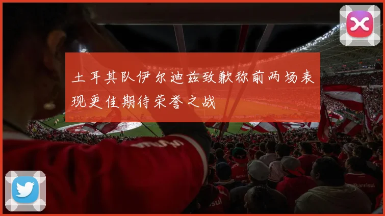 土耳其队伊尔迪兹致歉称前两场表现更佳期待荣誉之战