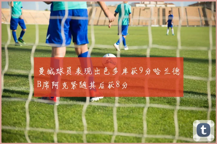 曼城球员表现出色多库获9分哈兰德B席阿克紧随其后获8分
