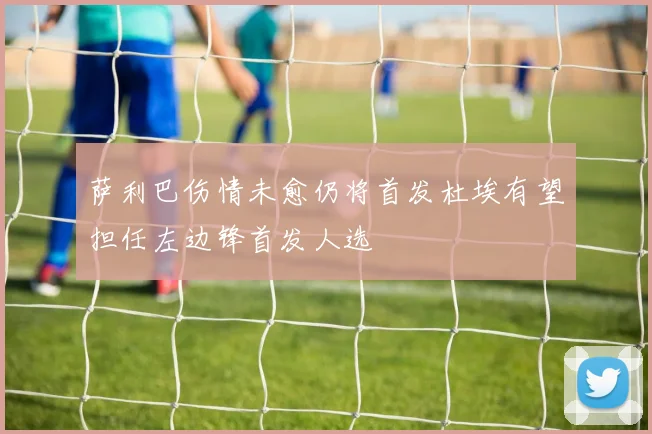 萨利巴伤情未愈仍将首发杜埃有望担任左边锋首发人选