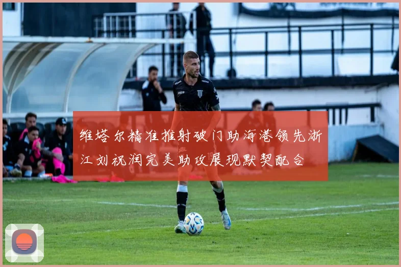 维塔尔精准推射破门助海港领先浙江刘祝润完美助攻展现默契配合