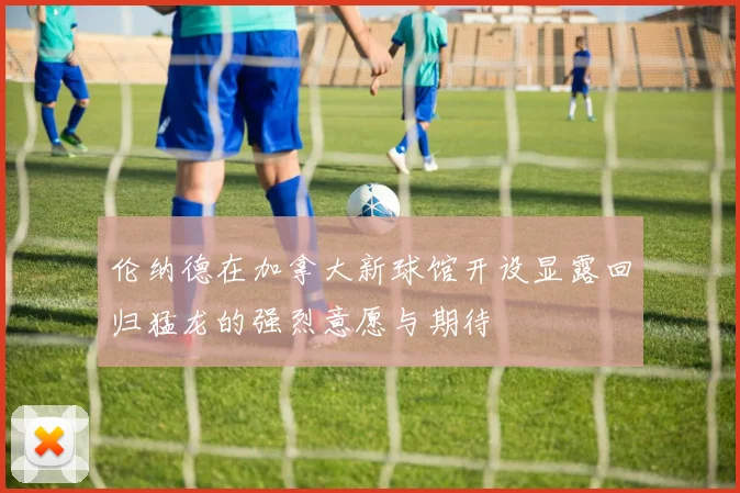 伦纳德在加拿大新球馆开设显露回归猛龙的强烈意愿与期待