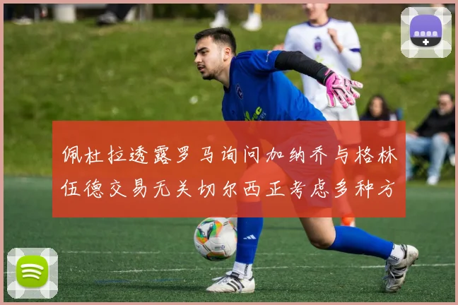 佩杜拉透露罗马询问加纳乔与格林伍德交易无关切尔西正考虑多种方案