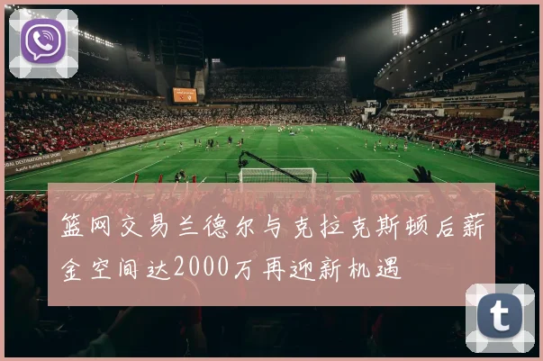篮网交易兰德尔与克拉克斯顿后薪金空间达2000万再迎新机遇