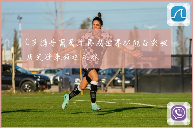C罗携手葡萄牙再战世界杯能否突破历史迎来好运之旅