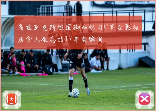 乌兹别克斯坦国脚回忆与C罗合影经历令人难忘的17年前瞬间