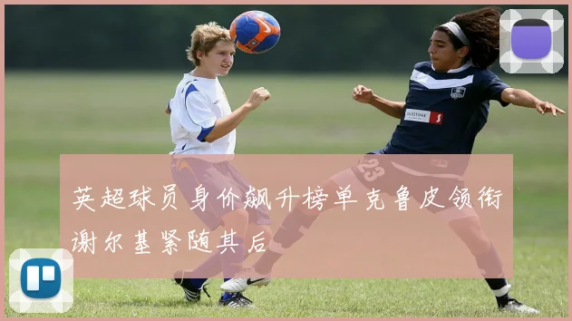 英超球员身价飙升榜单克鲁皮领衔谢尔基紧随其后