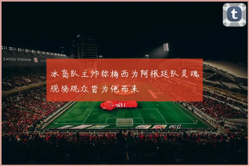 冰岛队主帅称梅西为阿根廷队灵魂现场观众皆为他而来