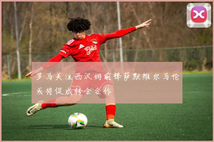 罗马关注西汉姆前锋萨默维尔马伦或将促成转会合作